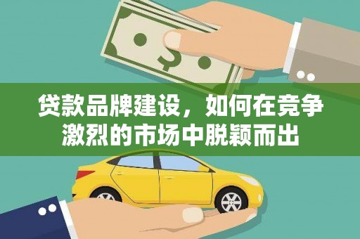 怀化贷款品牌建设，如何在竞争激烈的市场中脱颖而出